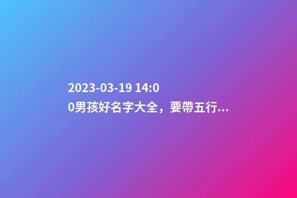 2023-03-19 14:00男孩好名字大全，要帶五行八字的哦